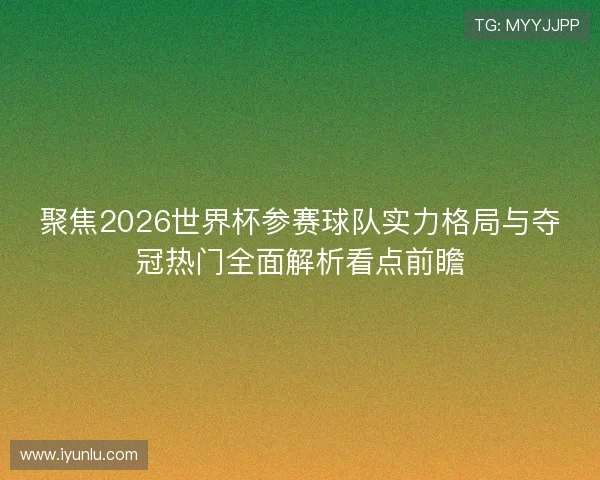聚焦2026世界杯参赛球队实力格局与夺冠热门全面解析看点前瞻